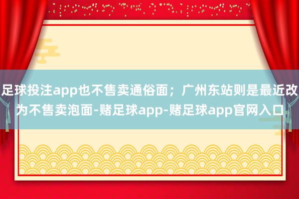 足球投注app也不售卖通俗面；广州东站则是最近改为不售卖泡面-赌足球app-赌足球app官网入口