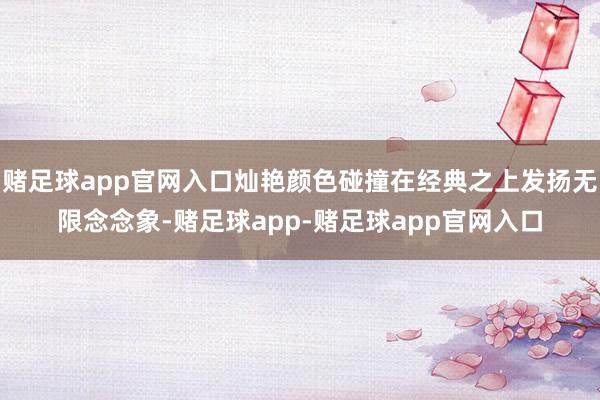 赌足球app官网入口灿艳颜色碰撞在经典之上发扬无限念念象-赌足球app-赌足球app官网入口