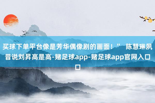 买球下单平台像是芳华偶像剧的画面！”  陈慧琳夙昔说刘昇高是高-赌足球app-赌足球app官网入口