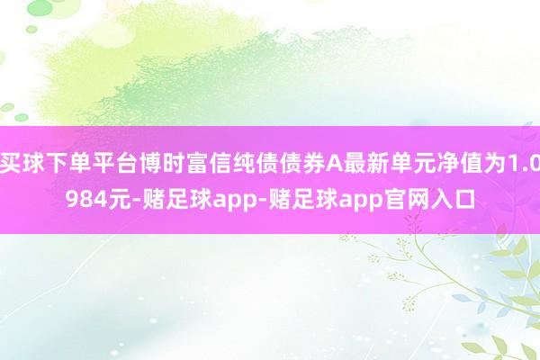 买球下单平台博时富信纯债债券A最新单元净值为1.0984元-赌足球app-赌足球app官网入口