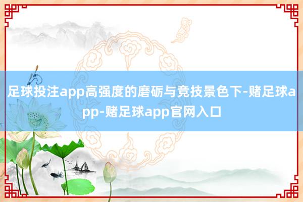 足球投注app高强度的磨砺与竞技景色下-赌足球app-赌足球app官网入口
