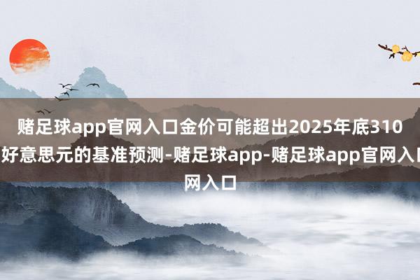 赌足球app官网入口金价可能超出2025年底3100好意思元的基准预测-赌足球app-赌足球app官网入口