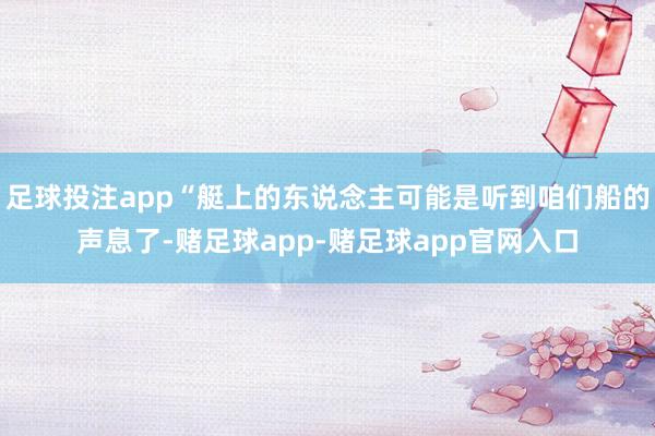 足球投注app“艇上的东说念主可能是听到咱们船的声息了-赌足球app-赌足球app官网入口