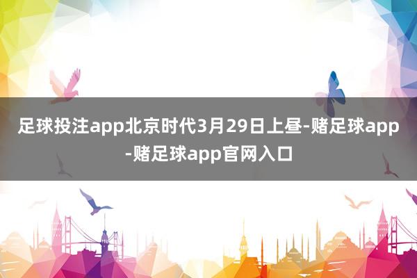 足球投注app北京时代3月29日上昼-赌足球app-赌足球app官网入口