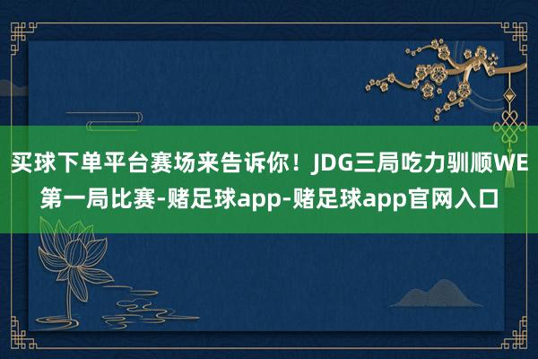 买球下单平台赛场来告诉你！JDG三局吃力驯顺WE第一局比赛-赌足球app-赌足球app官网入口