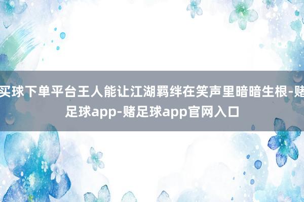买球下单平台王人能让江湖羁绊在笑声里暗暗生根-赌足球app-赌足球app官网入口