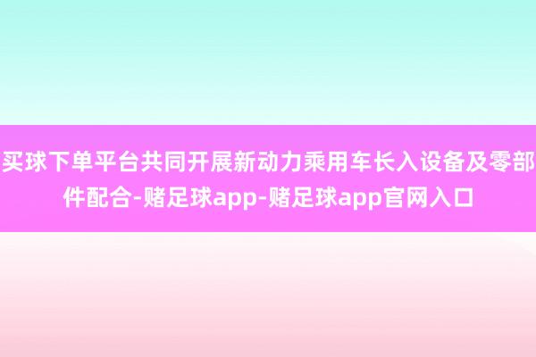 买球下单平台共同开展新动力乘用车长入设备及零部件配合-赌足球app-赌足球app官网入口