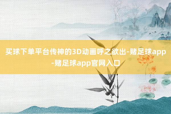 买球下单平台传神的3D动画呼之欲出-赌足球app-赌足球app官网入口