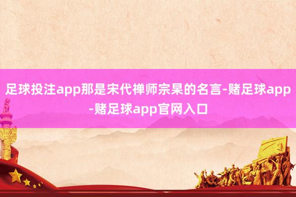 足球投注app那是宋代禅师宗杲的名言-赌足球app-赌足球app官网入口