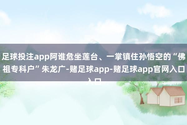 足球投注app阿谁危坐莲台、一掌镇住孙悟空的“佛祖专科户”朱龙广-赌足球app-赌足球app官网入口