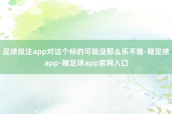足球投注app对这个标的可能没那么乐不雅-赌足球app-赌足球app官网入口