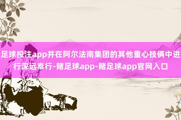 足球投注app并在阿尔法南集团的其他重心技俩中进行深远奉行-赌足球app-赌足球app官网入口
