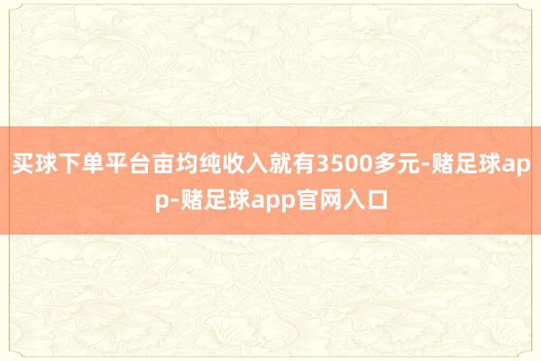 买球下单平台亩均纯收入就有3500多元-赌足球app-赌足球app官网入口