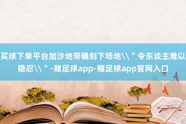 买球下单平台加沙地带确刻下场地\＂令东谈主难以隐忍\＂-赌足球app-赌足球app官网入口
