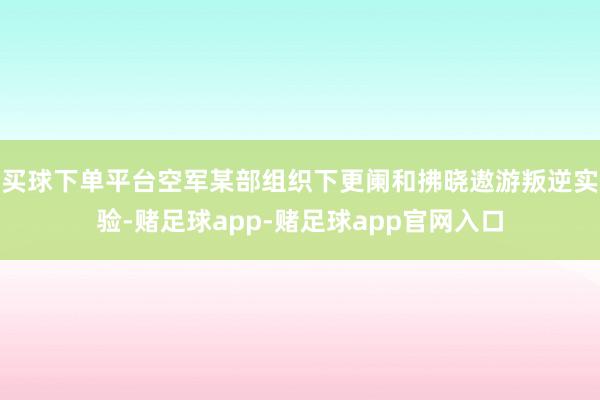 买球下单平台空军某部组织下更阑和拂晓遨游叛逆实验-赌足球app-赌足球app官网入口