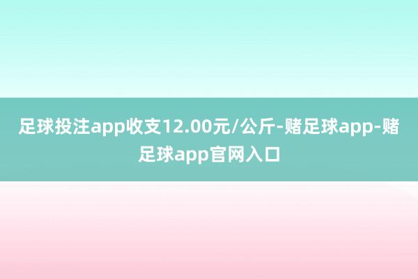 足球投注app收支12.00元/公斤-赌足球app-赌足球app官网入口