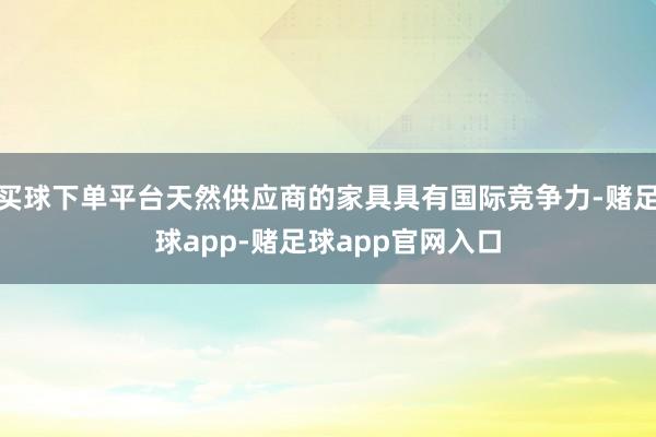 买球下单平台天然供应商的家具具有国际竞争力-赌足球app-赌足球app官网入口