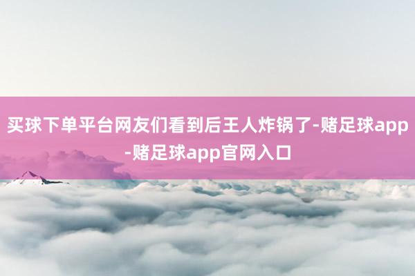 买球下单平台网友们看到后王人炸锅了-赌足球app-赌足球app官网入口