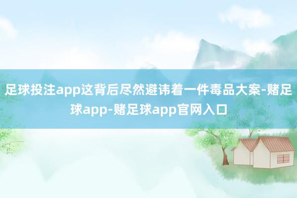 足球投注app这背后尽然避讳着一件毒品大案-赌足球app-赌足球app官网入口