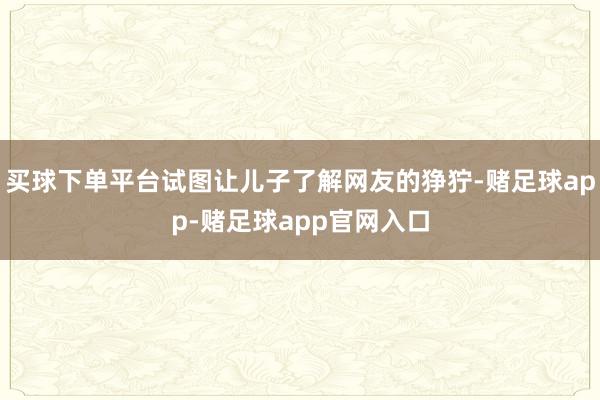 买球下单平台试图让儿子了解网友的狰狞-赌足球app-赌足球app官网入口