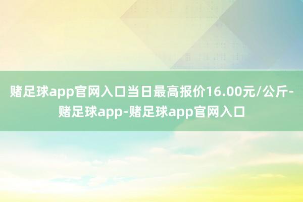 赌足球app官网入口当日最高报价16.00元/公斤-赌足球app-赌足球app官网入口