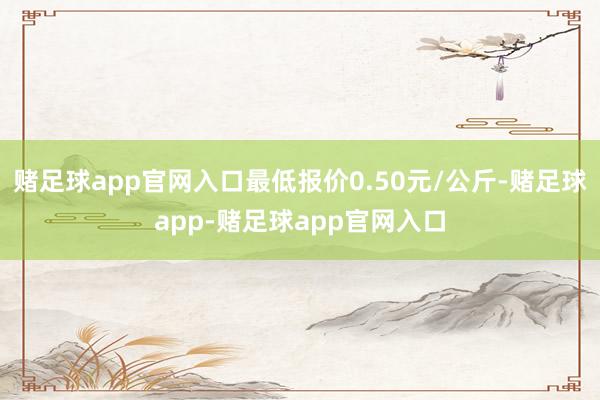 赌足球app官网入口最低报价0.50元/公斤-赌足球app-赌足球app官网入口
