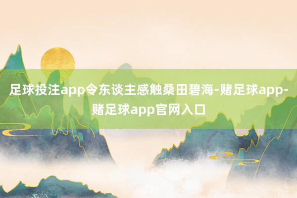 足球投注app令东谈主感触桑田碧海-赌足球app-赌足球app官网入口