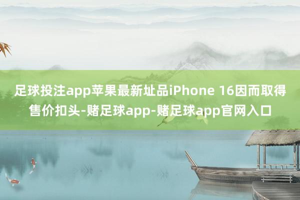 足球投注app苹果最新址品iPhone 16因而取得售价扣头-赌足球app-赌足球app官网入口