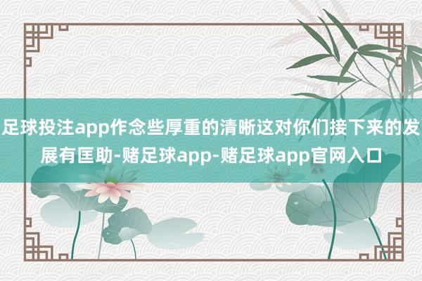 足球投注app作念些厚重的清晰这对你们接下来的发展有匡助-赌足球app-赌足球app官网入口
