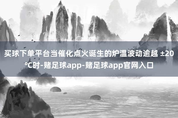 买球下单平台当催化点火诞生的炉温波动逾越 ±20℃时-赌足球app-赌足球app官网入口