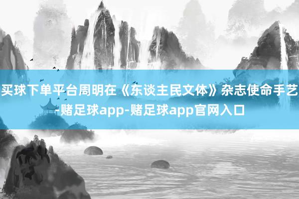 买球下单平台周明在《东谈主民文体》杂志使命手艺-赌足球app-赌足球app官网入口