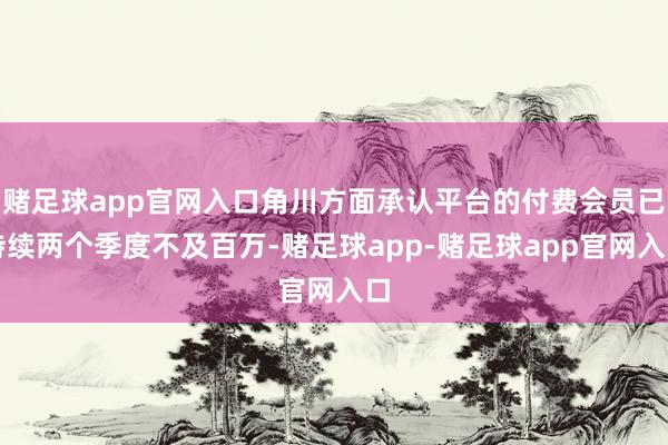 赌足球app官网入口角川方面承认平台的付费会员已持续两个季度不及百万-赌足球app-赌足球app官网入口