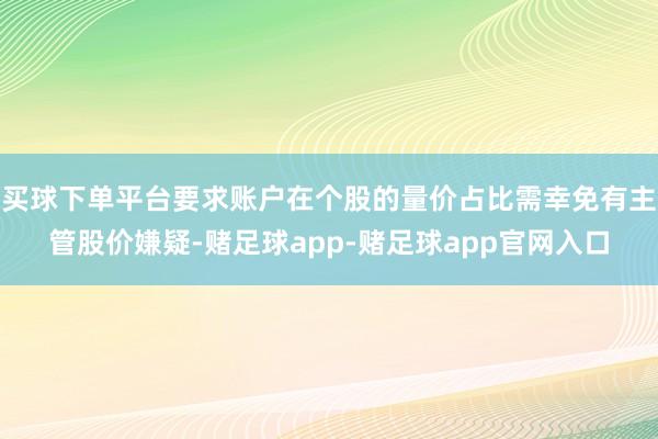买球下单平台要求账户在个股的量价占比需幸免有主管股价嫌疑-赌足球app-赌足球app官网入口