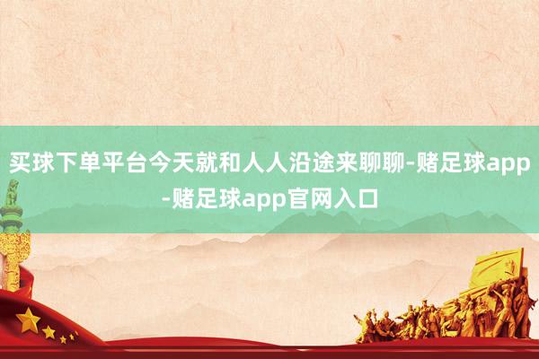 买球下单平台今天就和人人沿途来聊聊-赌足球app-赌足球app官网入口