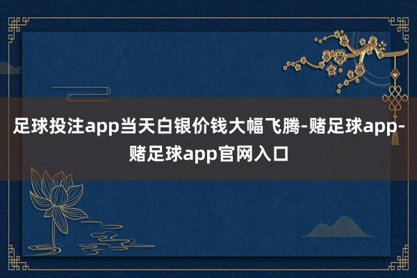 足球投注app当天白银价钱大幅飞腾-赌足球app-赌足球app官网入口