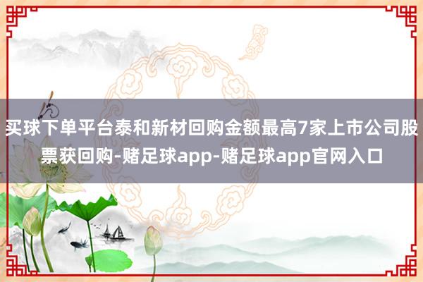 买球下单平台泰和新材回购金额最高7家上市公司股票获回购-赌足球app-赌足球app官网入口