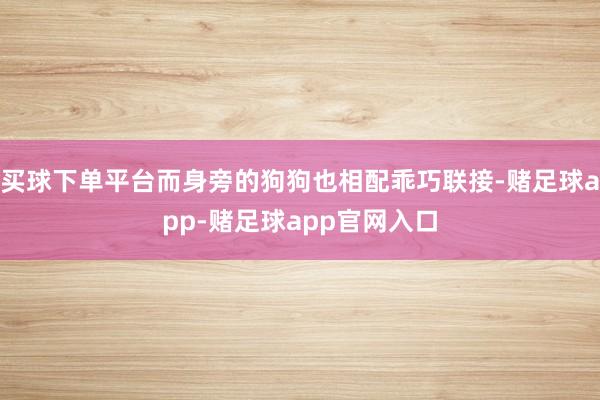 买球下单平台而身旁的狗狗也相配乖巧联接-赌足球app-赌足球app官网入口