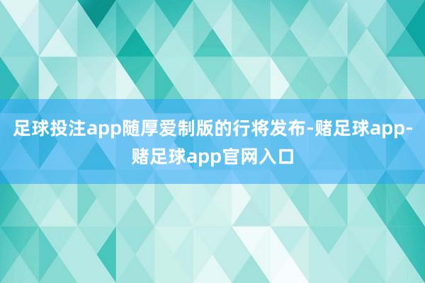 足球投注app随厚爱制版的行将发布-赌足球app-赌足球app官网入口