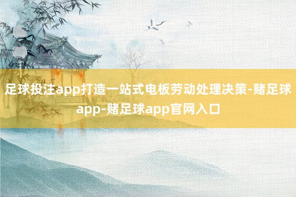 足球投注app打造一站式电板劳动处理决策-赌足球app-赌足球app官网入口