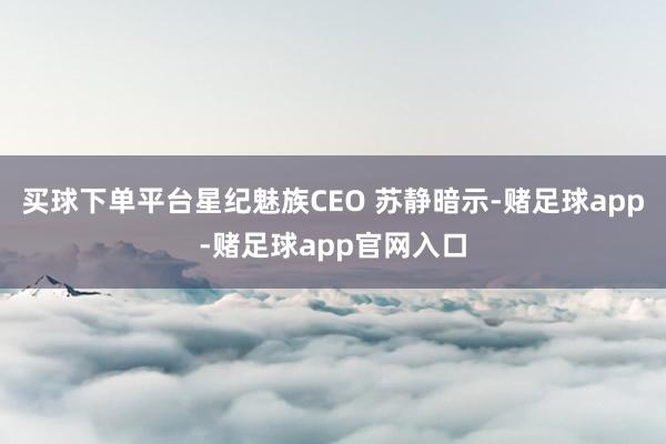 买球下单平台星纪魅族CEO 苏静暗示-赌足球app-赌足球app官网入口