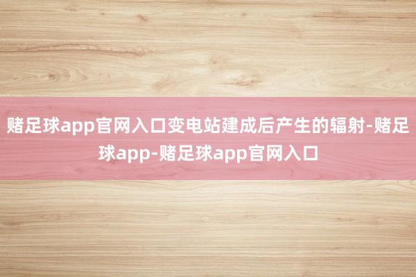 赌足球app官网入口变电站建成后产生的辐射-赌足球app-赌足球app官网入口