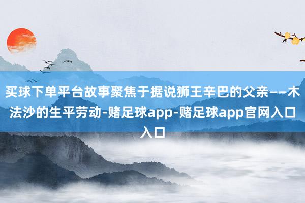 买球下单平台故事聚焦于据说狮王辛巴的父亲——木法沙的生平劳动-赌足球app-赌足球app官网入口