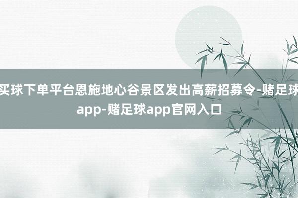 买球下单平台恩施地心谷景区发出高薪招募令-赌足球app-赌足球app官网入口