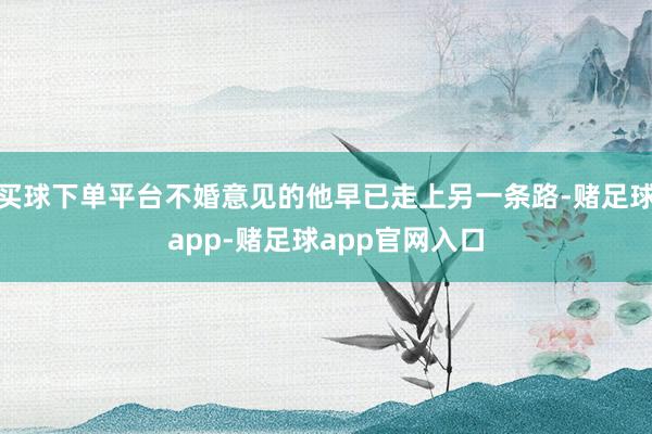 买球下单平台不婚意见的他早已走上另一条路-赌足球app-赌足球app官网入口
