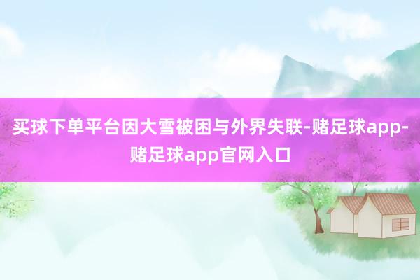买球下单平台因大雪被困与外界失联-赌足球app-赌足球app官网入口