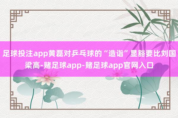 足球投注app黄磊对乒乓球的“造诣”显豁要比刘国梁高-赌足球app-赌足球app官网入口