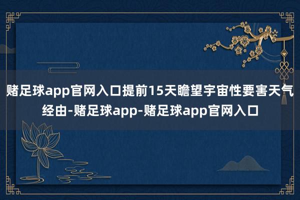 赌足球app官网入口提前15天瞻望宇宙性要害天气经由-赌足球app-赌足球app官网入口