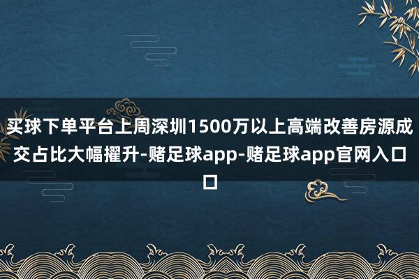 买球下单平台上周深圳1500万以上高端改善房源成交占比大幅擢升-赌足球app-赌足球app官网入口