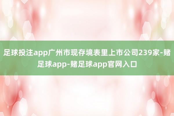 足球投注app广州市现存境表里上市公司239家-赌足球app-赌足球app官网入口