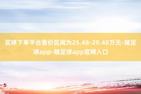 买球下单平台售价区间为25.48-29.48万元-赌足球app-赌足球app官网入口